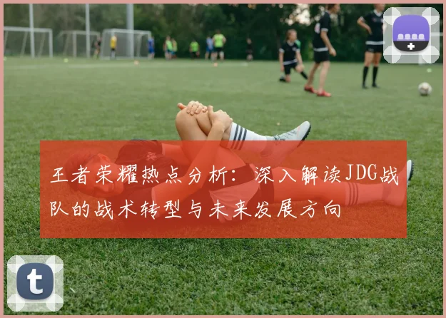 王者荣耀热点分析：深入解读JDG战队的战术转型与未来发展方向