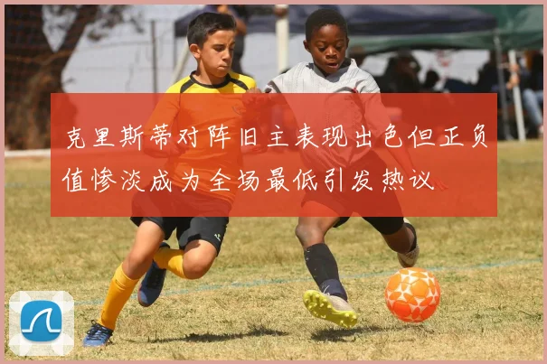 克里斯蒂对阵旧主表现出色但正负值惨淡成为全场最低引发热议