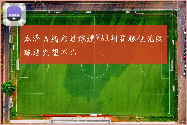 本泽马精彩进球遭VAR判罚越位无效球迷失望不已