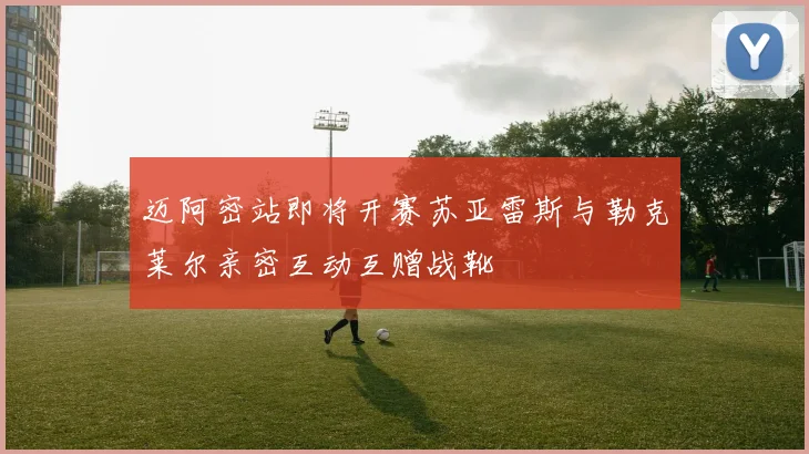 迈阿密站即将开赛苏亚雷斯与勒克莱尔亲密互动互赠战靴
