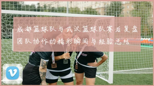 成都篮球队与武汉篮球队赛后复盘团队协作的精彩瞬间与经验总结